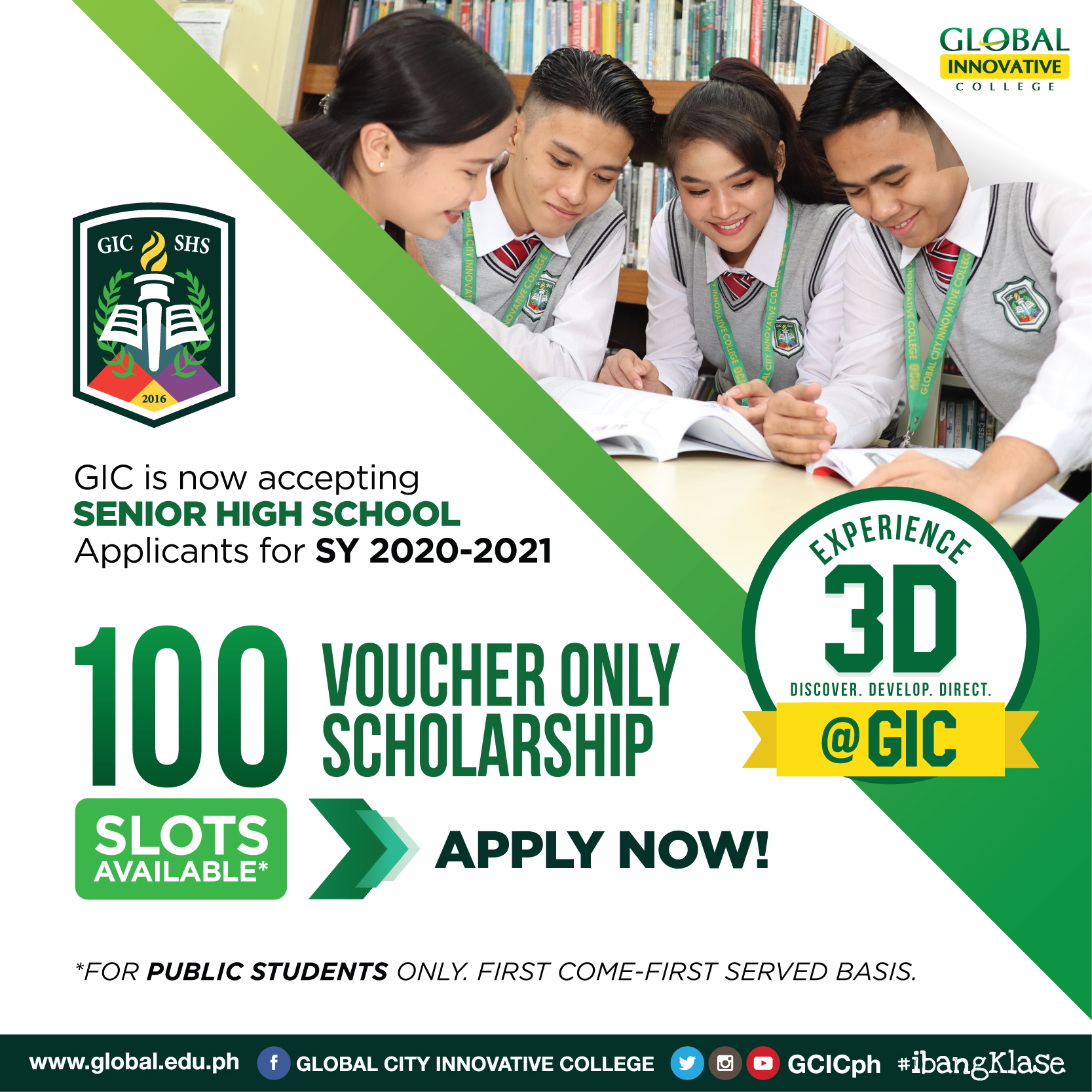 BE A GIC SCHOLAR FOR SENIOR HIGH  Global Innovative College Senior High School is opening 100 VOUCHER ONLY SCHOLARSHIP SLOTS (No Top Up) for qualified graduates from the Public Schools.  Don't miss the chance to experience 21st Century and innovative education that will help you develop the needed skills to be future ready. Allow us to transform your lives through GIC's 3D education program. Discover your fullest potential and stand out from the rest.  *First come-first served basis.  Visit us now to reserve your slot! We are open Monday to Friday between 8:00AM to 4:00PM. Our campus is located at PET Plans Tower Building 444 EDSA Makati City (after San Carlos Seminary before Rockwell).  For inquiries and more details, call 8882-4242 to 45 or 0917-496-2888 (Globe), 0918-924-7810 (Smart). GLOBAL INNOVATIVE COLLEGE SCHOLARSHIP